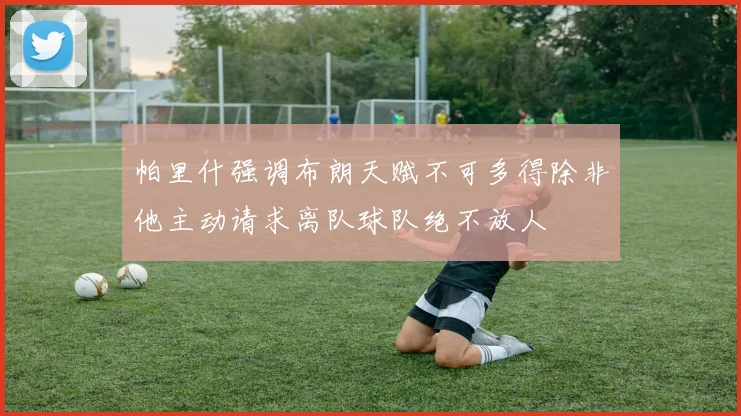 帕里什强调布朗天赋不可多得除非他主动请求离队球队绝不放人