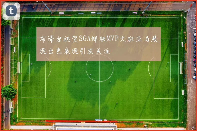 布泽尔祝贺SGA蝉联MVP文班亚马展现出色表现引发关注