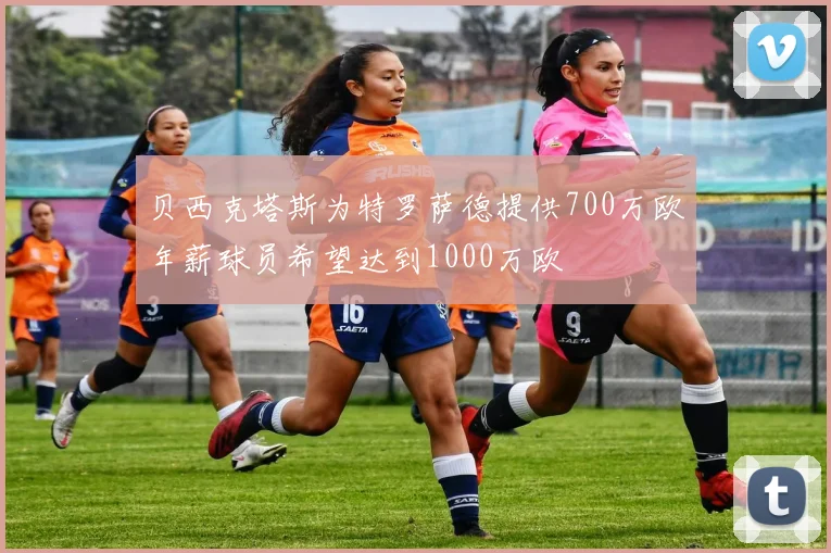 贝西克塔斯为特罗萨德提供700万欧年薪球员希望达到1000万欧