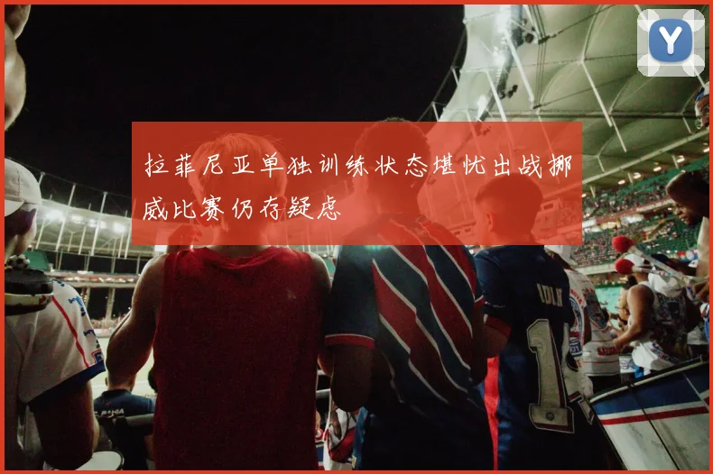 拉菲尼亚单独训练状态堪忧出战挪威比赛仍存疑虑