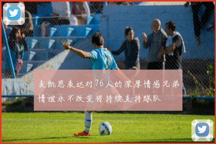 麦凯恩表达对76人的深厚情感兄弟情谊永不改变将持续支持球队