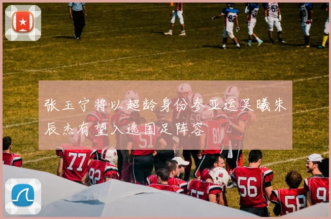 张玉宁将以超龄身份参亚运吴曦朱辰杰有望入选国足阵容