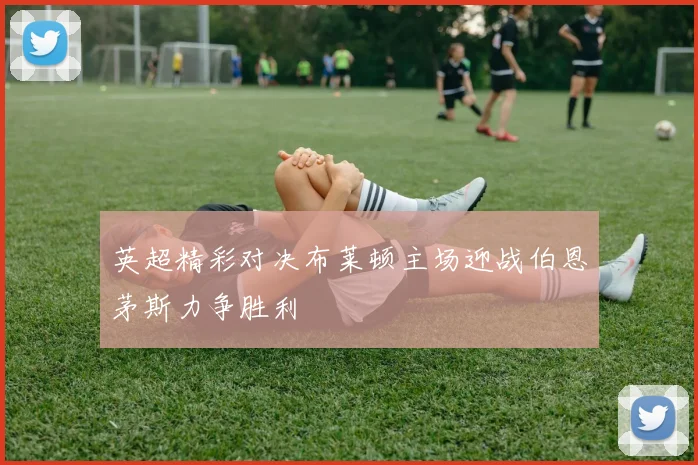 英超精彩对决布莱顿主场迎战伯恩茅斯力争胜利