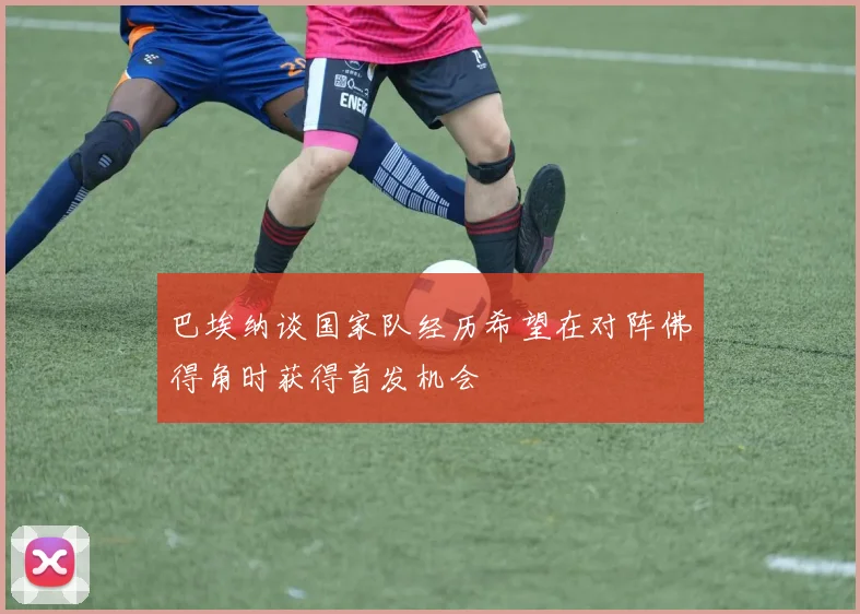 巴埃纳谈国家队经历希望在对阵佛得角时获得首发机会
