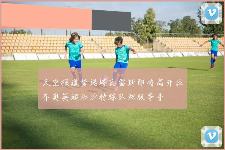 天空报道努诺塔瓦雷斯即将离开拉齐奥英超和沙特球队积极争夺