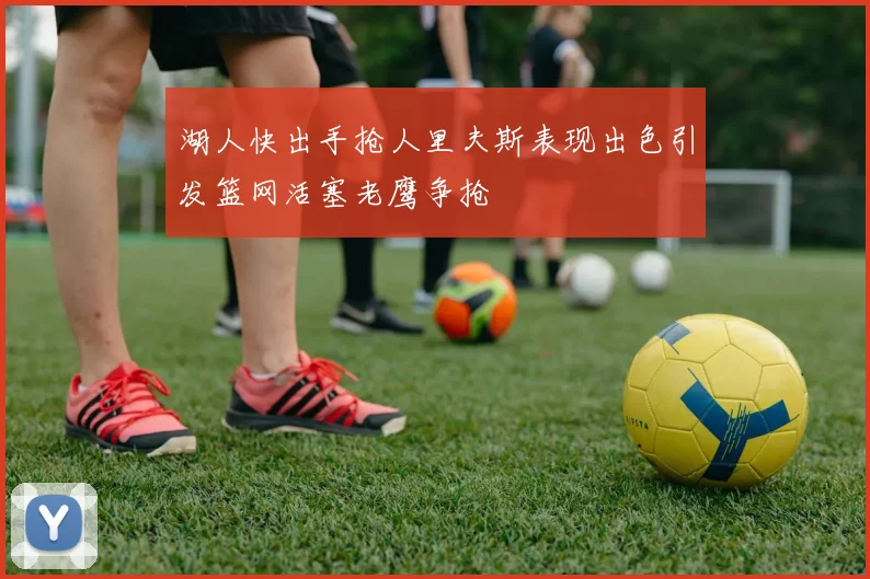 湖人快出手抢人里夫斯表现出色引发篮网活塞老鹰争抢