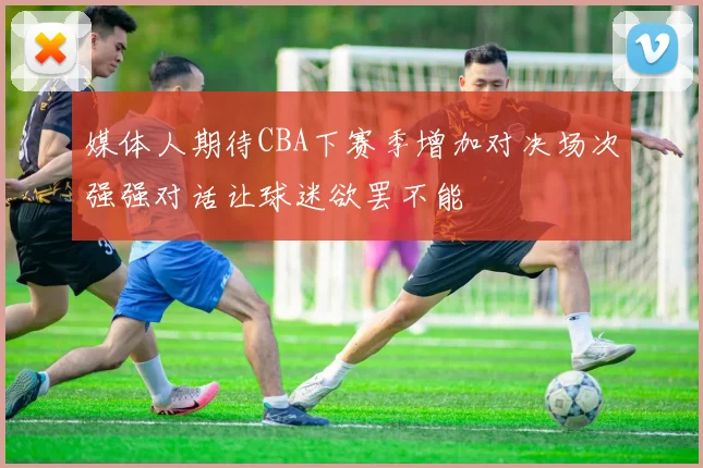 媒体人期待CBA下赛季增加对决场次强强对话让球迷欲罢不能
