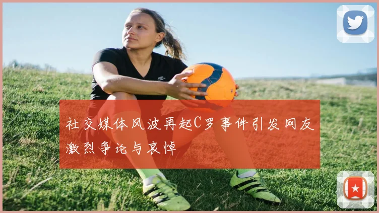 社交媒体风波再起C罗事件引发网友激烈争论与哀悼