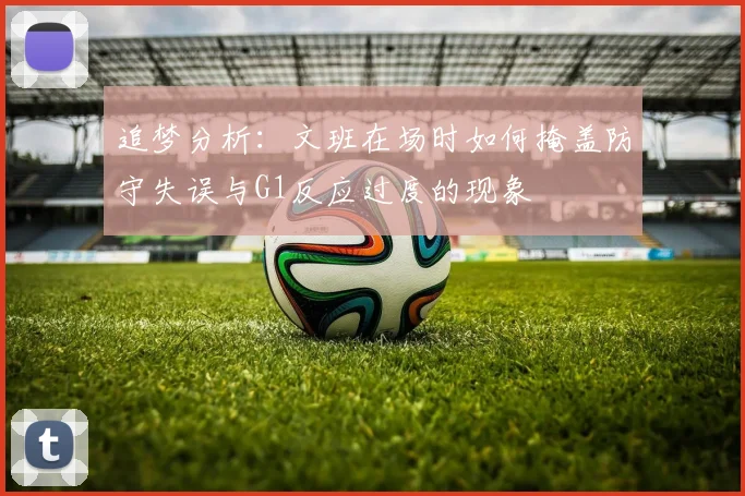 追梦分析：文班在场时如何掩盖防守失误与G1反应过度的现象