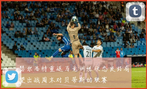 瑟尔洛特重返马竞训练状态良好有望出战周末对贝蒂斯的联赛