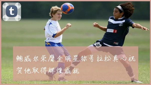 鲍威尔荣膺全明星称号拉松真心祝贺他取得辉煌成就