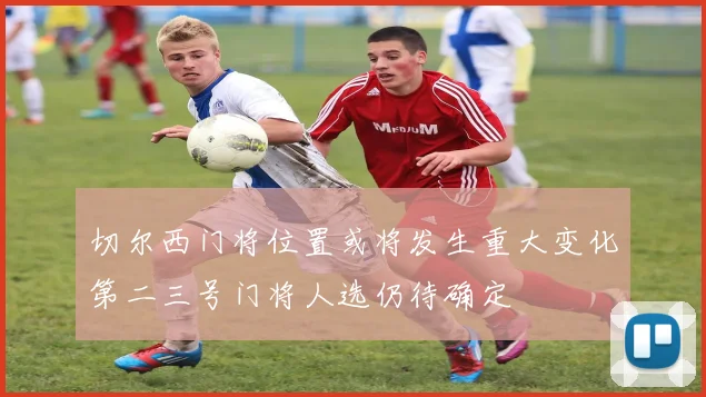 切尔西门将位置或将发生重大变化第二三号门将人选仍待确定