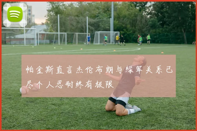 帕金斯直言杰伦布朗与绿军关系已尽个人忍耐终有极限