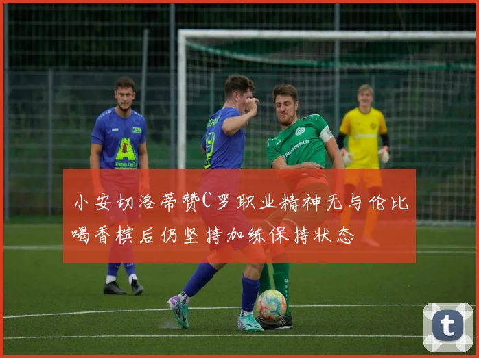 小安切洛蒂赞C罗职业精神无与伦比喝香槟后仍坚持加练保持状态