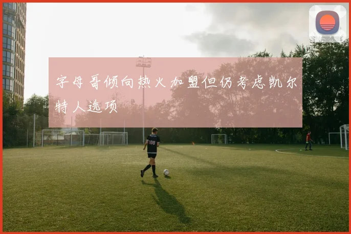 字母哥倾向热火加盟但仍考虑凯尔特人选项