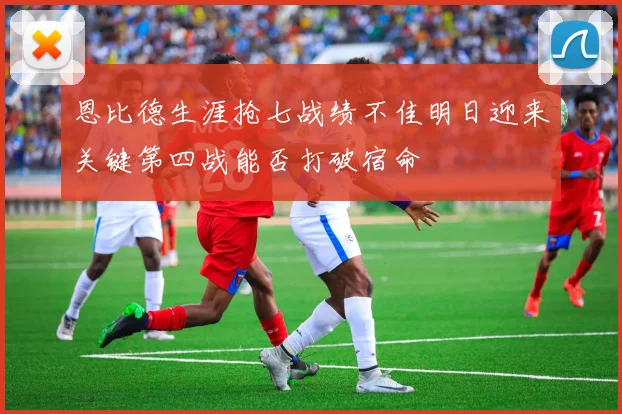 恩比德生涯抢七战绩不佳明日迎来关键第四战能否打破宿命