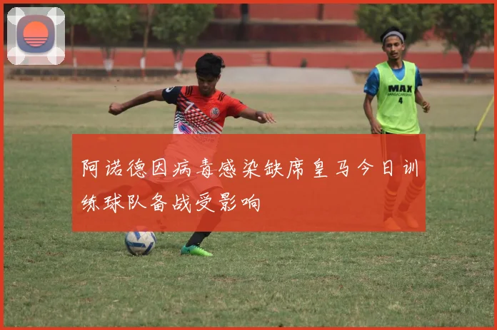 阿诺德因病毒感染缺席皇马今日训练球队备战受影响