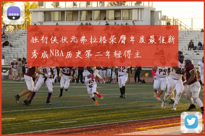 独行侠状元弗拉格荣膺年度最佳新秀成NBA历史第二年轻得主