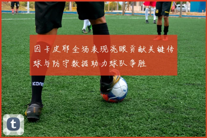 因卡皮耶全场表现亮眼贡献关键传球与防守数据助力球队争胜