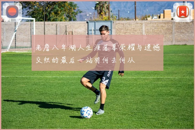 老詹八年湖人生涯落幕荣耀与遗憾交织的最后一站将何去何从