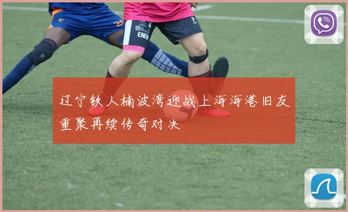 辽宁铁人楠波湾迎战上海海港旧友重聚再续传奇对决