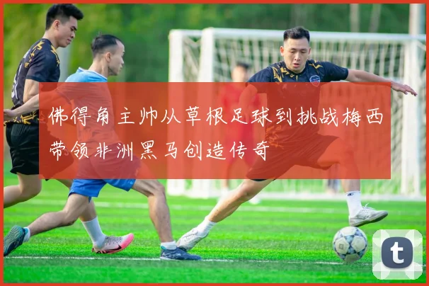 佛得角主帅从草根足球到挑战梅西带领非洲黑马创造传奇