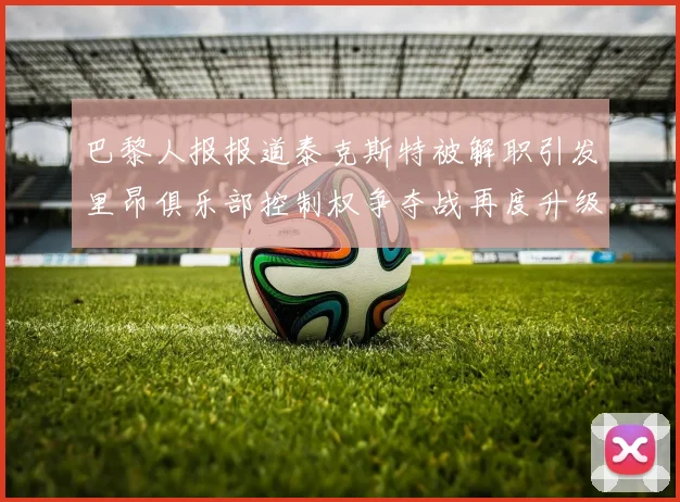 巴黎人报报道泰克斯特被解职引发里昂俱乐部控制权争夺战再度升级