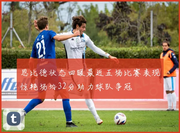 恩比德状态回暖最近五场比赛表现惊艳场均32分助力球队争冠